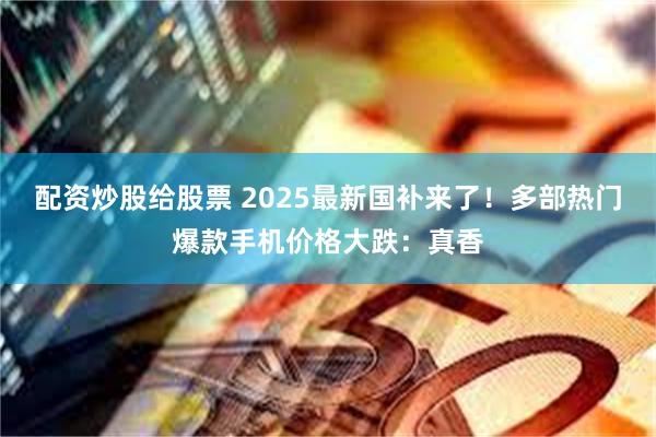 配资炒股给股票 2025最新国补来了！多部热门爆款手机价格大跌：真香