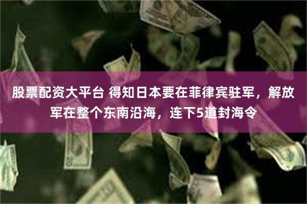 股票配资大平台 得知日本要在菲律宾驻军，解放军在整个东南沿海，连下5道封海令