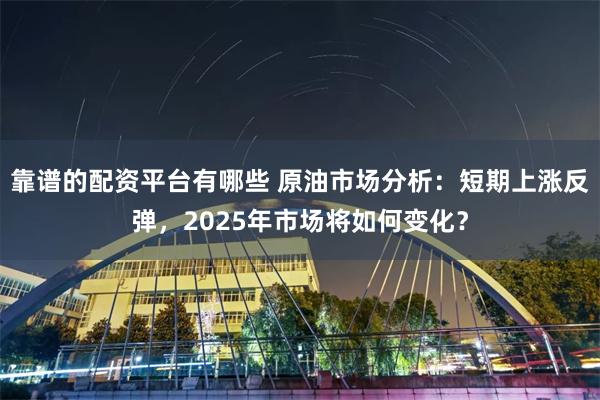 靠谱的配资平台有哪些 原油市场分析：短期上涨反弹，2025年市场将如何变化？