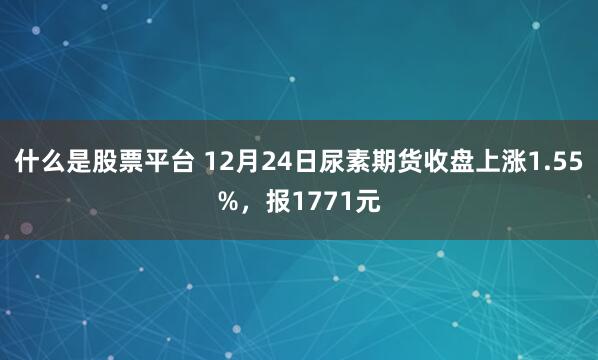 什么是股票平台 12月24日尿素期货收盘上涨1.55%，报1771元