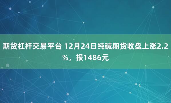 期货杠杆交易平台 12月24日纯碱期货收盘上涨2.2%，报1486元