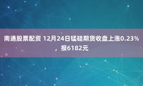 南通股票配资 12月24日锰硅期货收盘上涨0.23%，报6182元