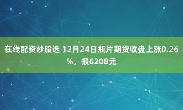 在线配资炒股选 12月24日瓶片期货收盘上涨0.26%，报6208元