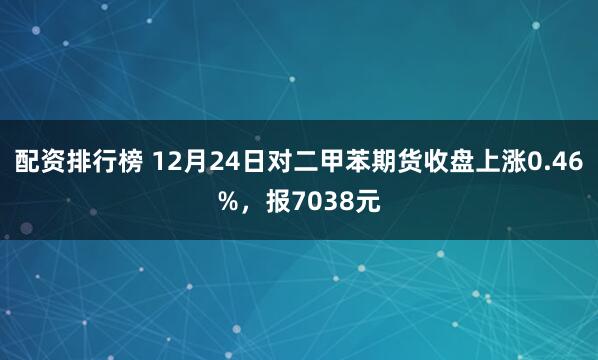 配资排行榜 12月24日对二甲苯期货收盘上涨0.46%，报7038元