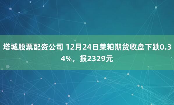 塔城股票配资公司 12月24日菜粕期货收盘下跌0.34%，报2329元