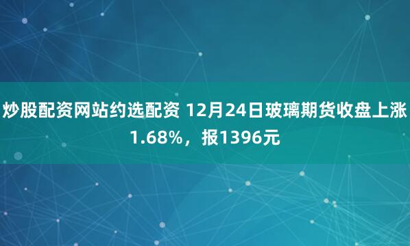 炒股配资网站约选配资 12月24日玻璃期货收盘上涨1.68%，报1396元