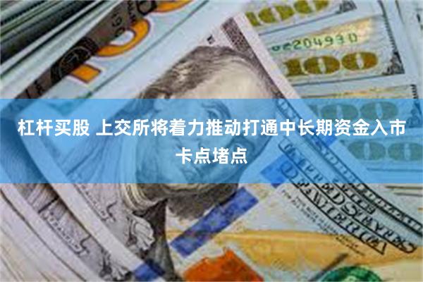 杠杆买股 上交所将着力推动打通中长期资金入市卡点堵点