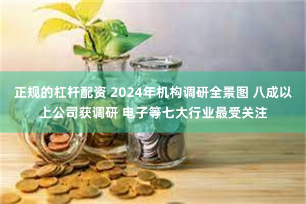 正规的杠杆配资 2024年机构调研全景图 八成以上公司获调研 电子等七大行业最受关注