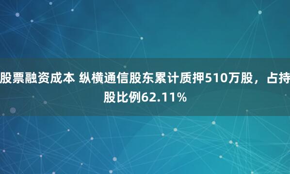 股票融资成本 纵横通信股东累计质押510万股，占持股比例62.11%