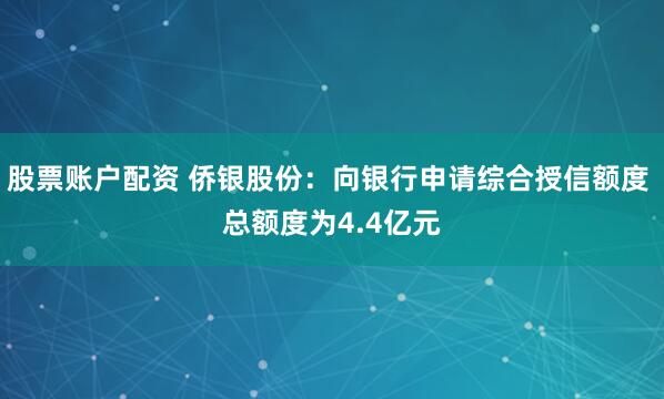 股票账户配资 侨银股份：向银行申请综合授信额度 总额度为4.4亿元