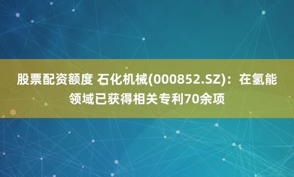 股票配资额度 石化机械(000852.SZ)：在氢能领域已获得相关专利70余项