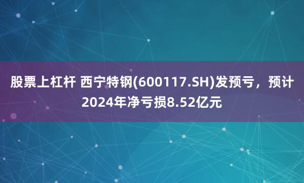 股票上杠杆 西宁特钢(600117.SH)发预亏，预计2024年净亏损8.52亿元