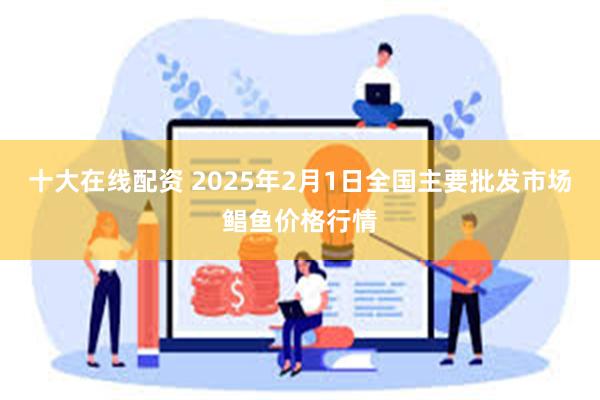 十大在线配资 2025年2月1日全国主要批发市场鲳鱼价格行情