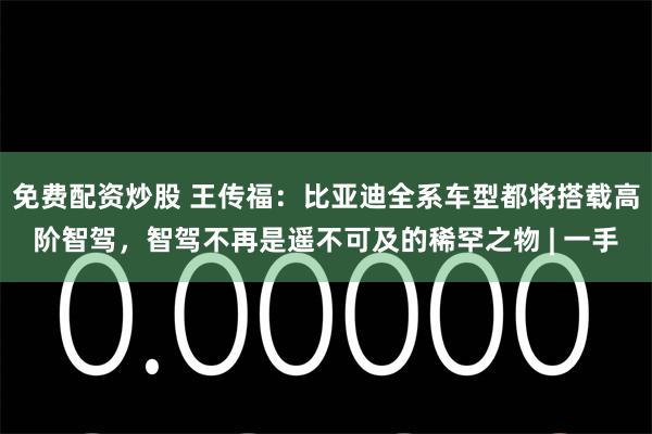 免费配资炒股 王传福：比亚迪全系车型都将搭载高阶智驾，智驾不再是遥不可及的稀罕之物 | 一手