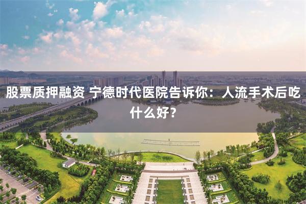 股票质押融资 宁德时代医院告诉你：人流手术后吃什么好？