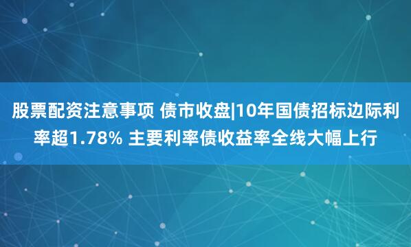 股票配资注意事项 债市收盘|10年国债招标边际利率超1.78% 主要利率债收益率全线大幅上行