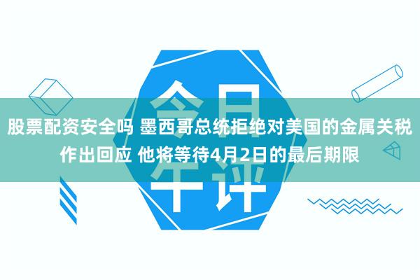 股票配资安全吗 墨西哥总统拒绝对美国的金属关税作出回应 他将等待4月2日的最后期限