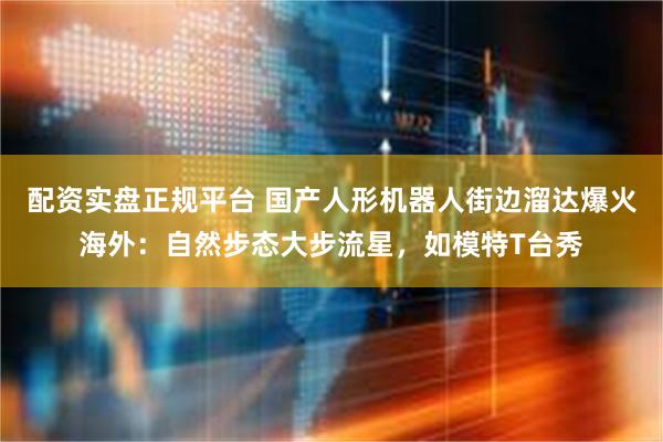 配资实盘正规平台 国产人形机器人街边溜达爆火海外：自然步态大步流星，如模特T台秀