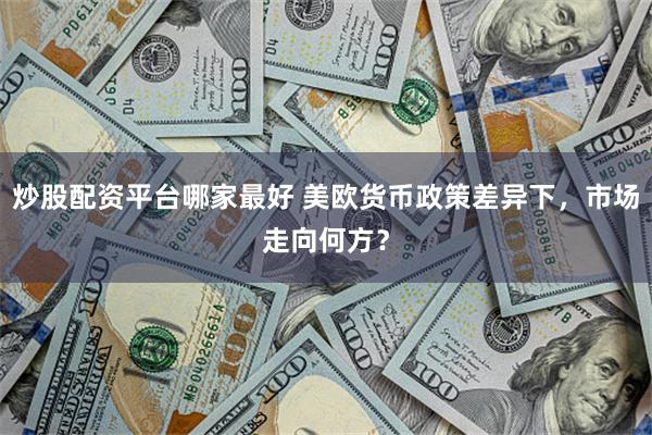 炒股配资平台哪家最好 美欧货币政策差异下，市场走向何方？