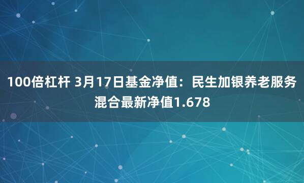 100倍杠杆 3月17日基金净值：民生加银养老服务混合最新净值1.678