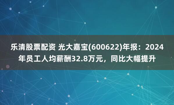 乐清股票配资 光大嘉宝(600622)年报：2024年员工人均薪酬32.8万元，同比大幅提升
