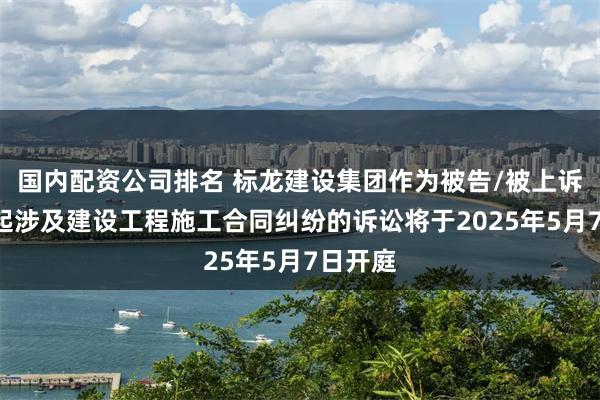 国内配资公司排名 标龙建设集团作为被告/被上诉人的1起涉及建设工程施工合同纠纷的诉讼将于2025年5月7日开庭