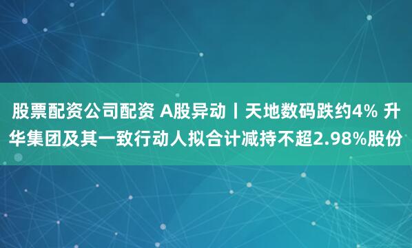 股票配资公司配资 A股异动丨天地数码跌约4% 升华集团及其一致行动人拟合计减持不超2.98%股份