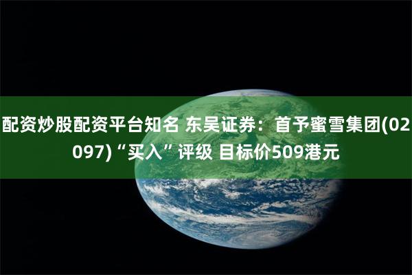 配资炒股配资平台知名 东吴证券：首予蜜雪集团(02097)“买入”评级 目标价509港元