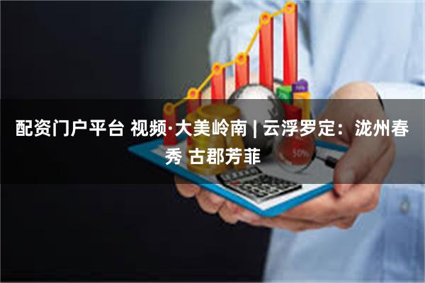 配资门户平台 视频·大美岭南 | 云浮罗定：泷州春秀 古郡芳菲