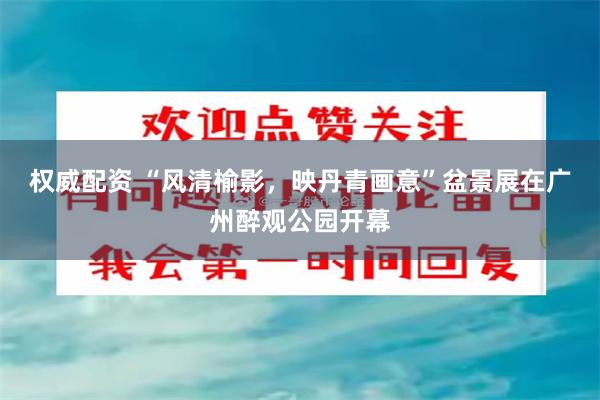 权威配资 “风清榆影，映丹青画意”盆景展在广州醉观公园开幕