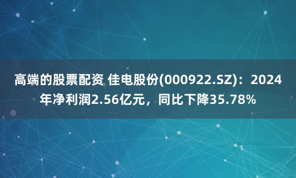 高端的股票配资 佳电股份(000922.SZ)：2024年净利润2.56亿元，同比下降35.78%