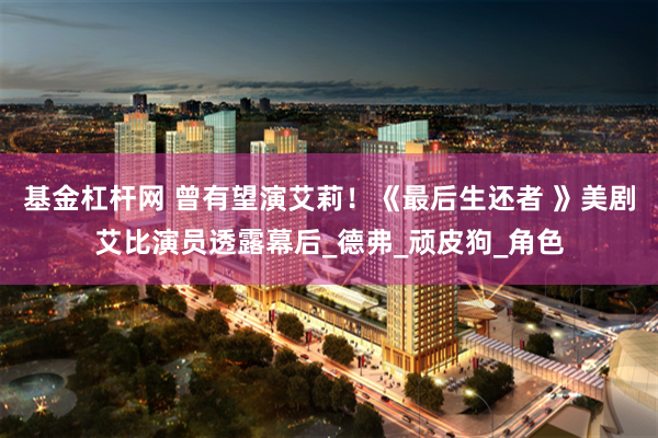 基金杠杆网 曾有望演艾莉！《最后生还者 》美剧艾比演员透露幕后_德弗_顽皮狗_角色