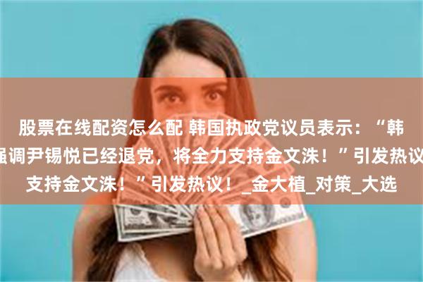 股票在线配资怎么配 韩国执政党议员表示：“韩国前大邱市长洪准杓强调尹锡悦已经退党，将全力支持金文洙！”引发热议！_金大植_对策_大选