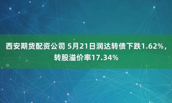 西安期货配资公司 5月21日润达转债下跌1.62%，转股溢价率17.34%