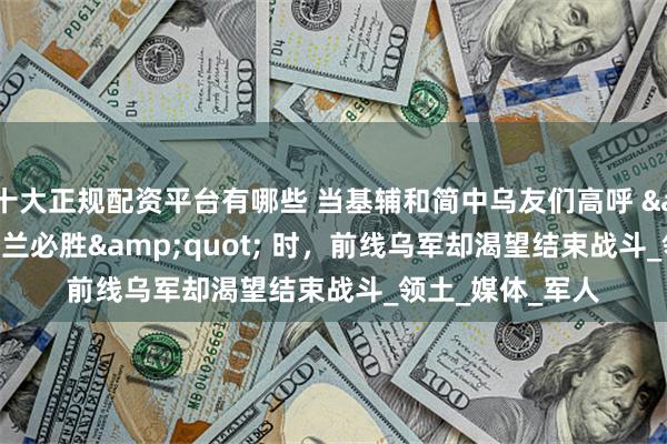 十大正规配资平台有哪些 当基辅和简中乌友们高呼 "乌克兰必胜" 时，前线乌军却渴望结束战斗_领土_媒体_军人