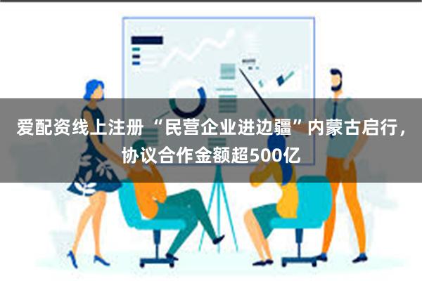 爱配资线上注册 “民营企业进边疆”内蒙古启行，协议合作金额超500亿