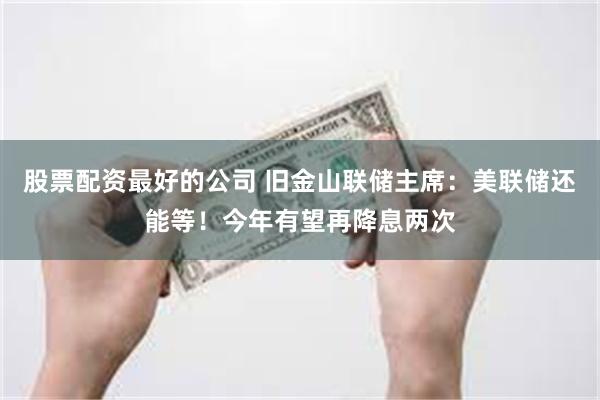 股票配资最好的公司 旧金山联储主席：美联储还能等！今年有望再降息两次