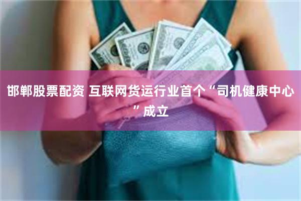 邯郸股票配资 互联网货运行业首个“司机健康中心”成立
