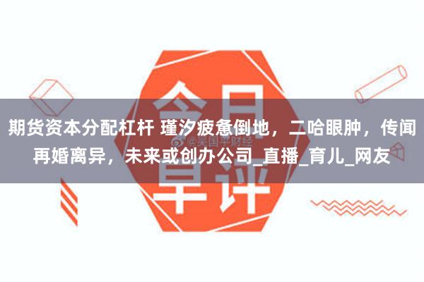 期货资本分配杠杆 瑾汐疲惫倒地，二哈眼肿，传闻再婚离异，未来或创办公司_直播_育儿_网友