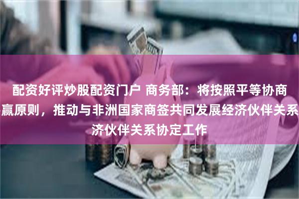 配资好评炒股配资门户 商务部：将按照平等协商、互利共赢原则，推动与非洲国家商签共同发展经济伙伴关系协定工作