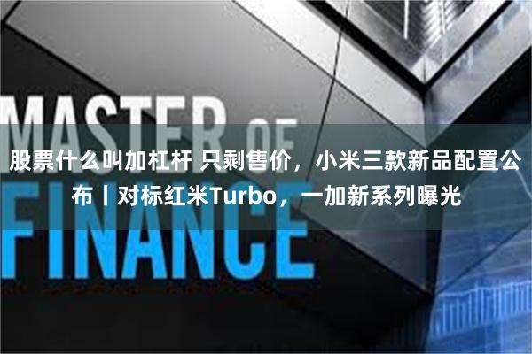 股票什么叫加杠杆 只剩售价，小米三款新品配置公布丨对标红米Turbo，一加新系列曝光