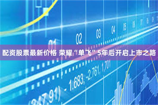 配资股票最新价格 荣耀“单飞”5年后开启上市之路