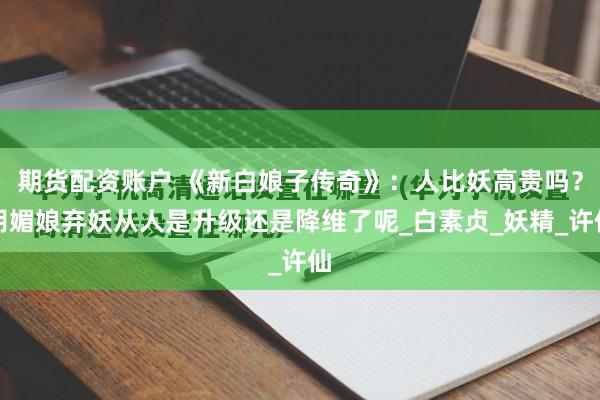 期货配资账户 《新白娘子传奇》：人比妖高贵吗？胡媚娘弃妖从人是升级还是降维了呢_白素贞_妖精_许仙