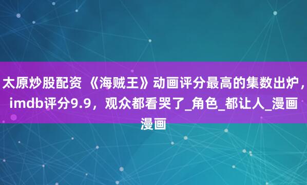 太原炒股配资 《海贼王》动画评分最高的集数出炉，imdb评分9.9，观众都看哭了_角色_都让人_漫画