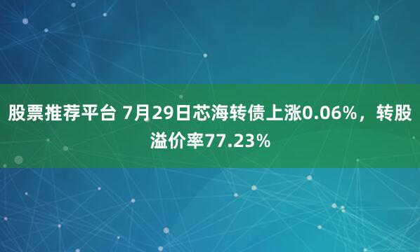 股票推荐平台 7月29日芯海转债上涨0.06%，转股溢价率77.23%