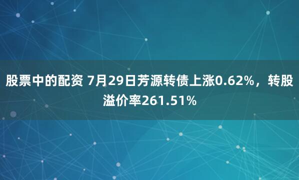 股票中的配资 7月29日芳源转债上涨0.62%，转股溢价率261.51%