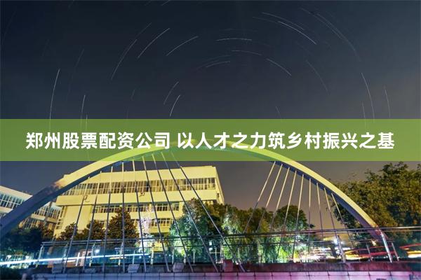 郑州股票配资公司 以人才之力筑乡村振兴之基