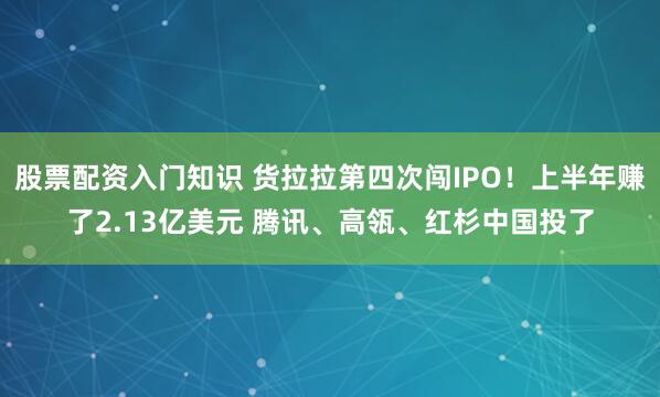 股票配资入门知识 货拉拉第四次闯IPO！上半年赚了2.13亿美元 腾讯、高瓴、红杉中国投了