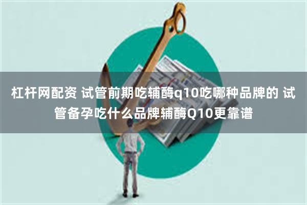 杠杆网配资 试管前期吃辅酶q10吃哪种品牌的 试管备孕吃什么品牌辅酶Q10更靠谱