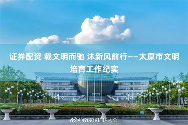 证券配资 载文明而驰 沐新风前行——太原市文明培育工作纪实